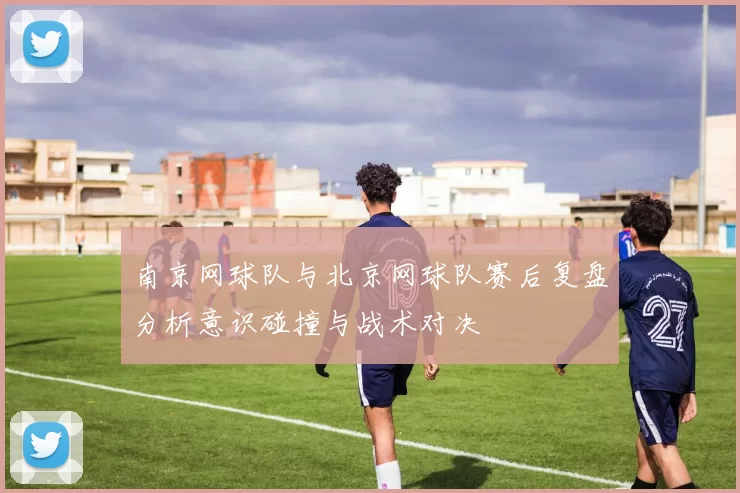 南京网球队与北京网球队赛后复盘分析意识碰撞与战术对决