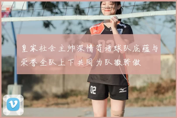 皇家社会主帅深情寄语球队底蕴与荣誉全队上下共同为队徽骄傲