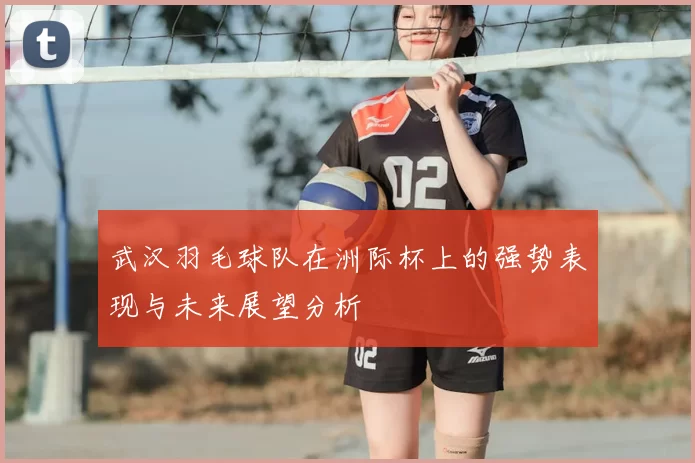 武汉羽毛球队在洲际杯上的强势表现与未来展望分析