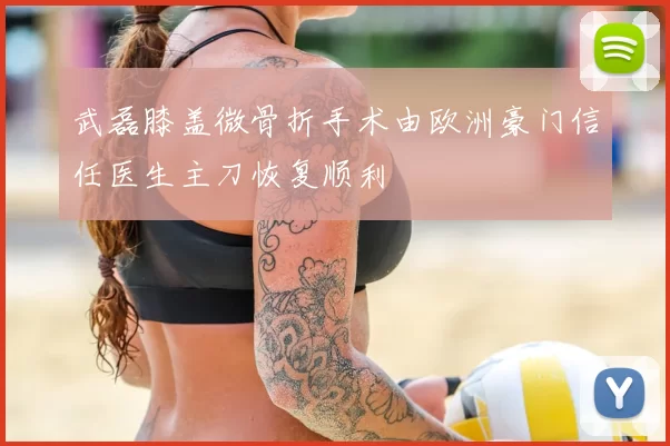 武磊膝盖微骨折手术由欧洲豪门信任医生主刀恢复顺利
