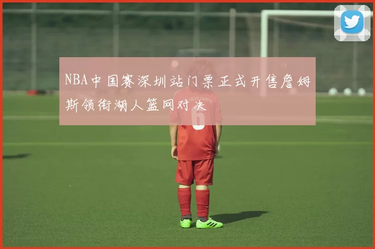 NBA中国赛深圳站门票正式开售詹姆斯领衔湖人篮网对决
