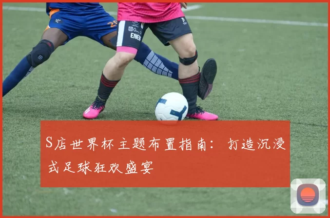 S店世界杯主题布置指南:打造沉浸式足球狂欢盛宴