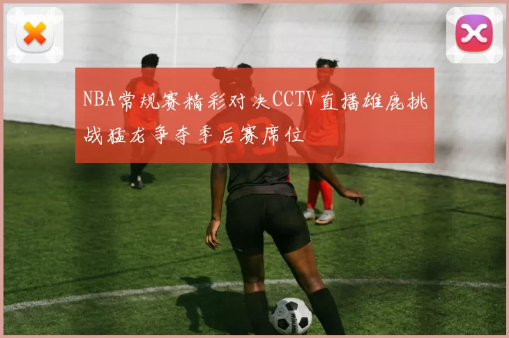 NBA常规赛精彩对决CCTV直播雄鹿挑战猛龙争夺季后赛席位