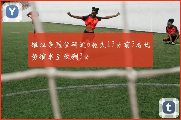 维拉争冠梦碎近6轮失13分前5名优势缩水至仅剩3分