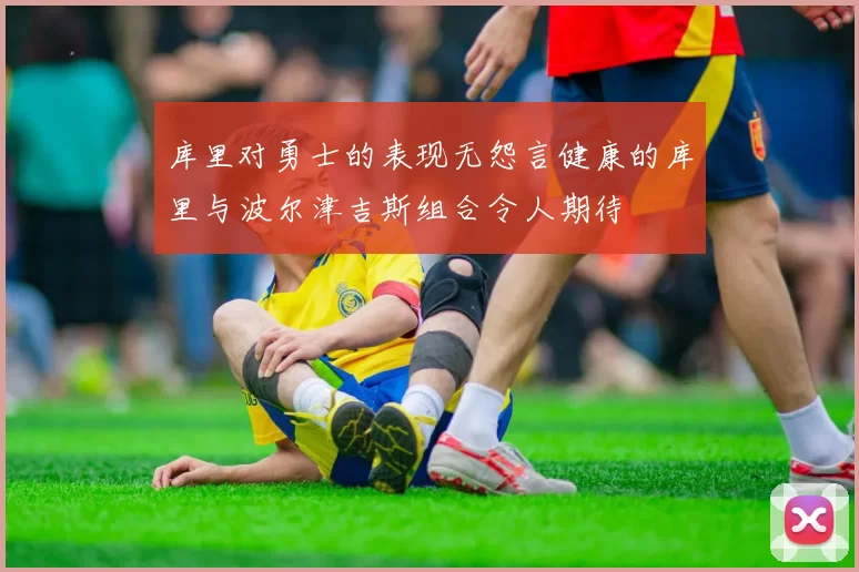库里对勇士的表现无怨言健康的库里与波尔津吉斯组合令人期待
