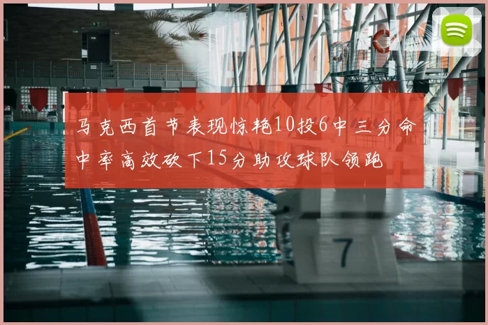 马克西首节表现惊艳10投6中三分命中率高效砍下15分助攻球队领跑