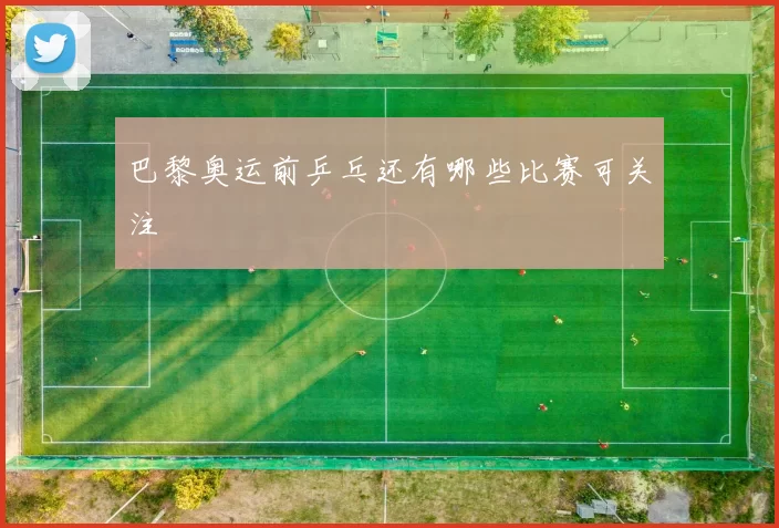 巴黎奥运前乒乓还有哪些比赛可关注