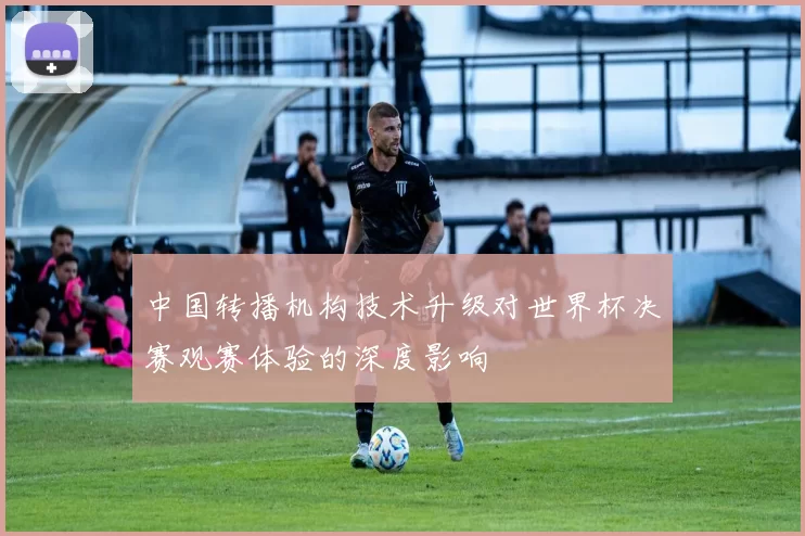 中国转播机构技术升级对世界杯决赛观赛体验的深度影响