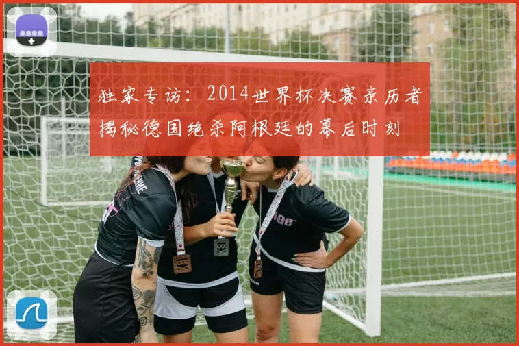 独家专访：2014世界杯决赛亲历者揭秘德国绝杀阿根廷的幕后时刻