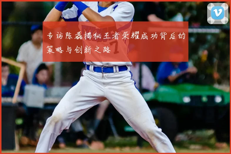 专访陈磊揭秘王者荣耀成功背后的策略与创新之路