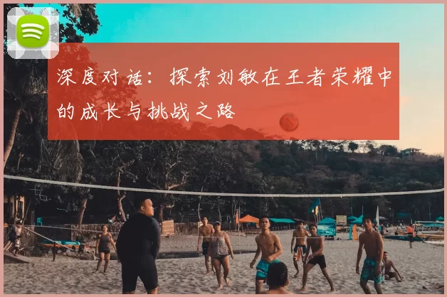 深度对话：探索刘敏在王者荣耀中的成长与挑战之路