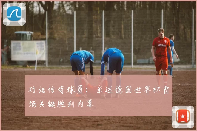 对话传奇球员:亲述德国世界杯首场关键胜利内幕