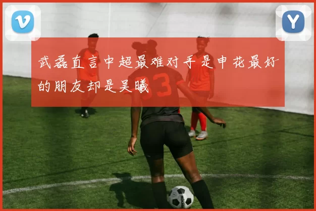 武磊直言中超最难对手是申花最好的朋友却是吴曦