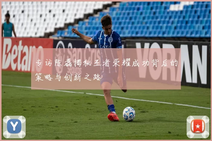 专访陈磊揭秘王者荣耀成功背后的策略与创新之路