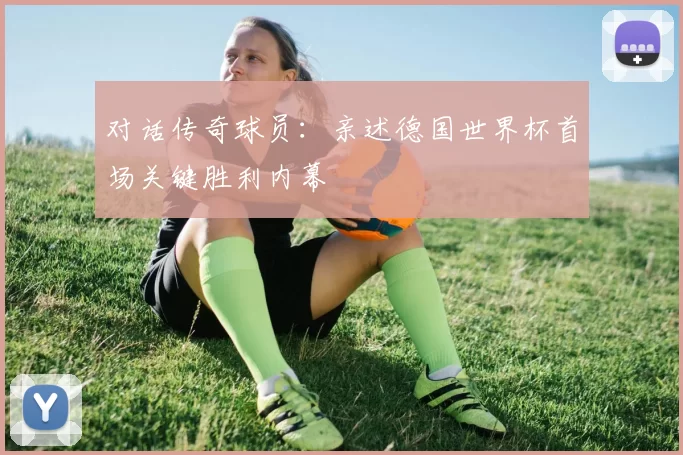 对话传奇球员:亲述德国世界杯首场关键胜利内幕