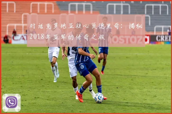 对话克罗地亚核心莫德里奇：揭秘2018年亚军的传奇之旅