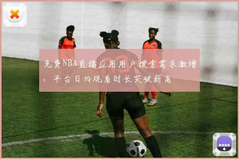 免费NBA直播应用用户搜索需求激增,平台日均观看时长突破新高