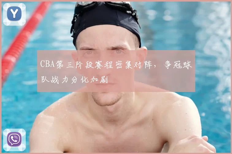 CBA第三阶段赛程密集对阵，争冠球队战力分化加剧