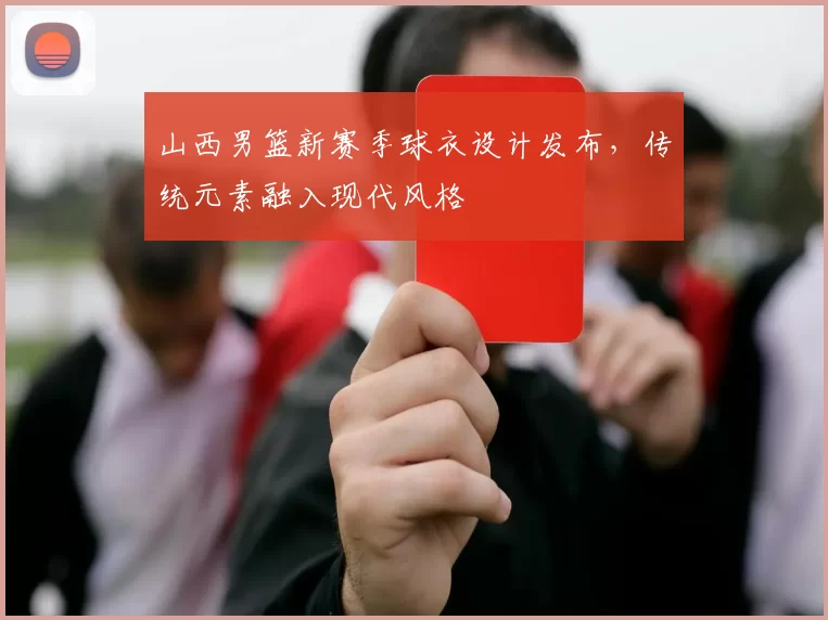 山西男篮新赛季球衣设计发布，传统元素融入现代风格