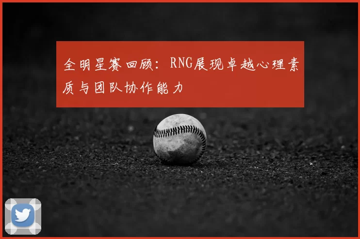 全明星赛回顾：RNG展现卓越心理素质与团队协作能力