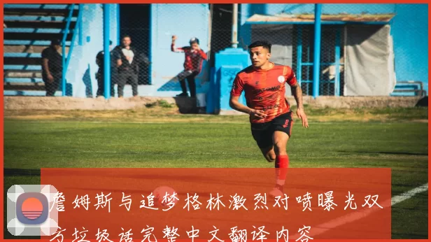 詹姆斯与追梦格林激烈对喷曝光双方垃圾话完整中文翻译内容