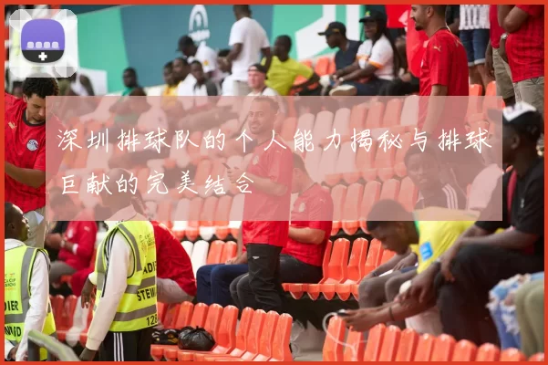 深圳排球队的个人能力揭秘与排球巨献的完美结合