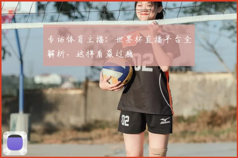专访体育主播：世界杯直播平台全解析，这样看最过瘾