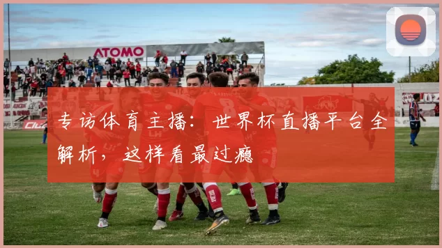专访体育主播：世界杯直播平台全解析，这样看最过瘾