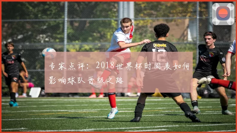 专家点评:2018世界杯时间表如何影响球队晋级之路