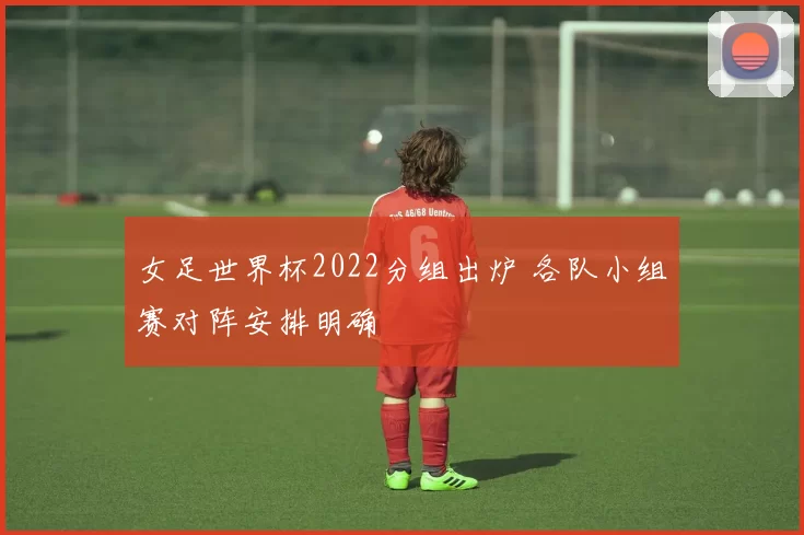 女足世界杯2022分组出炉 各队小组赛对阵安排明确