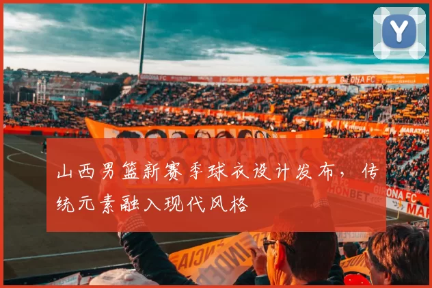 山西男篮新赛季球衣设计发布，传统元素融入现代风格