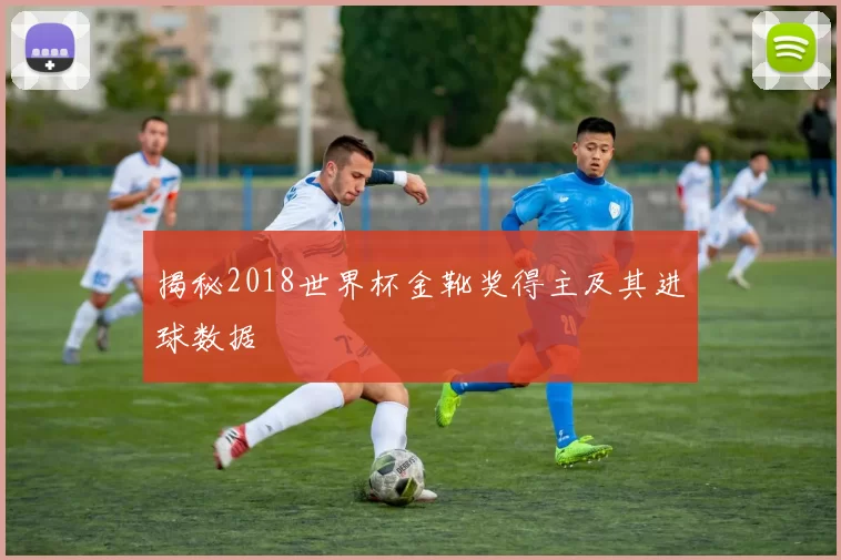 揭秘2018世界杯金靴奖得主及其进球数据
