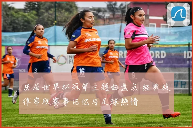 历届世界杯冠军主题曲盘点 经典旋律串联赛事记忆与足球热情