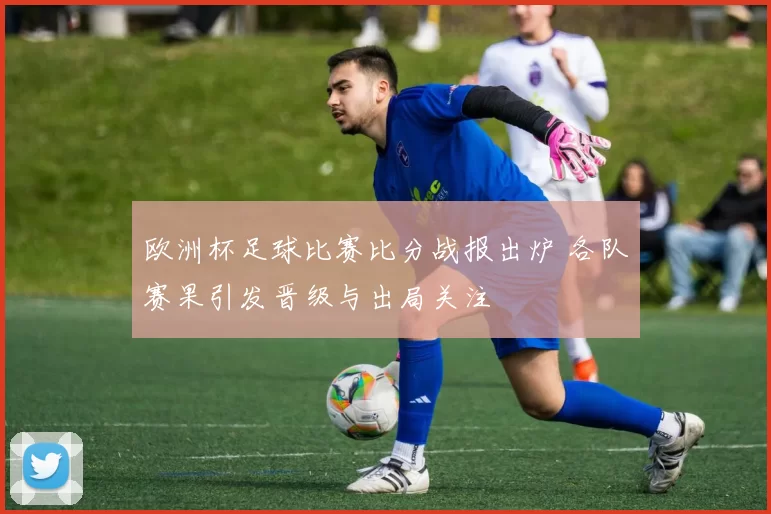 欧洲杯足球比赛比分战报出炉 各队赛果引发晋级与出局关注