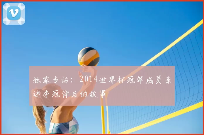 独家专访：2014世界杯冠军成员亲述夺冠背后的故事