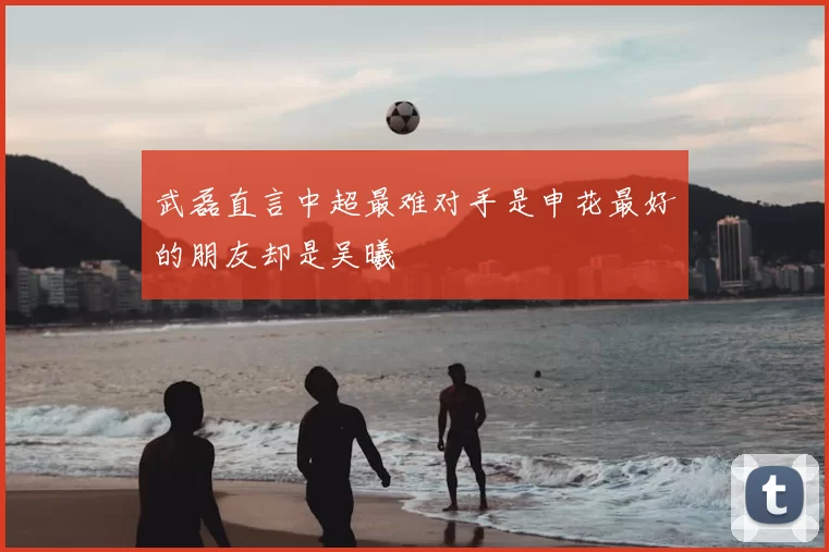 武磊直言中超最难对手是申花最好的朋友却是吴曦
