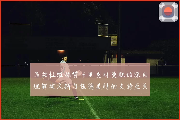 马兹拉维称赞卡里克对曼联的深刻理解埃文斯与伍德盖特的支持至关重要