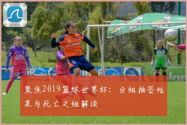 聚焦2019篮球世界杯：分组抽签结果与死亡之组解读