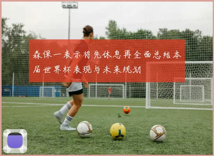 森保一表示将先休息再全面总结本届世界杯表现与未来规划