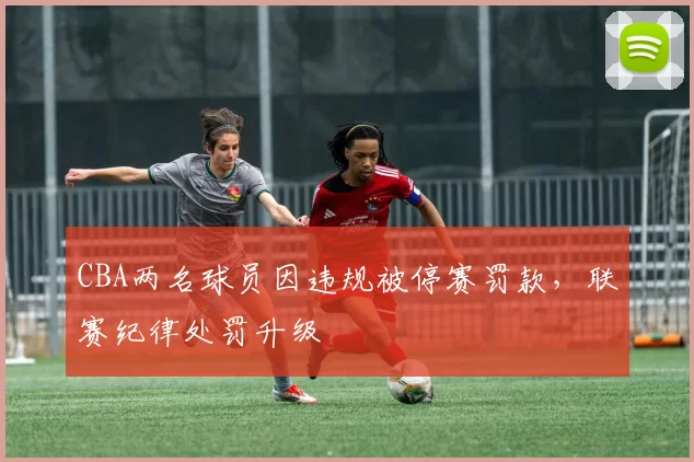 CBA两名球员因违规被停赛罚款,联赛纪律处罚升级