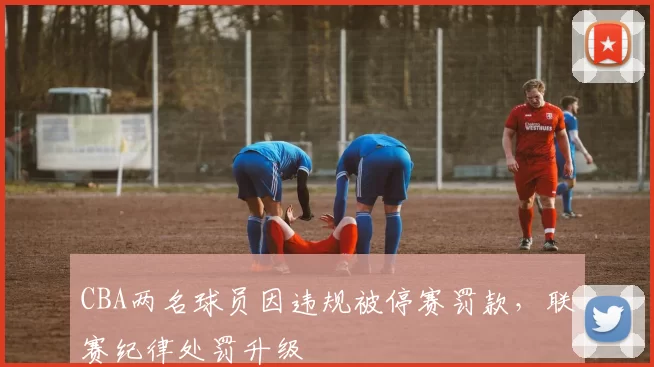 CBA两名球员因违规被停赛罚款，联赛纪律处罚升级