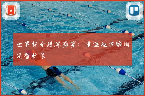 世界杯全进球盛宴:重温经典瞬间完整收录