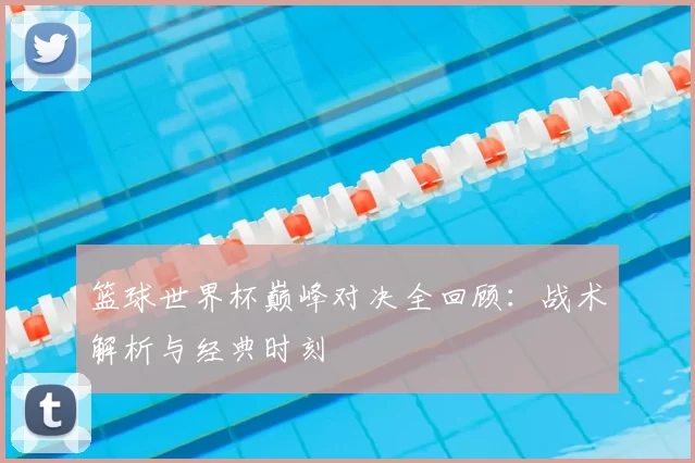 篮球世界杯巅峰对决全回顾：战术解析与经典时刻