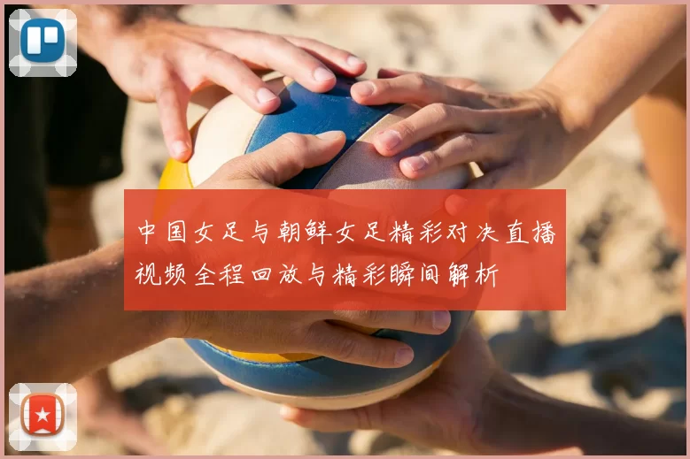 中国女足与朝鲜女足精彩对决直播视频全程回放与精彩瞬间解析