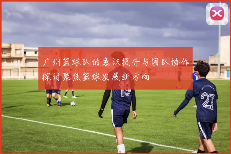 广州篮球队的意识提升与团队协作探讨聚焦篮球发展新方向