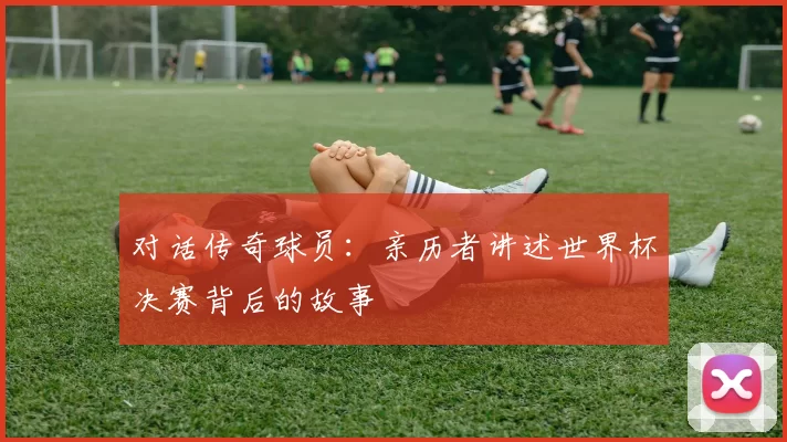 对话传奇球员：亲历者讲述世界杯决赛背后的故事