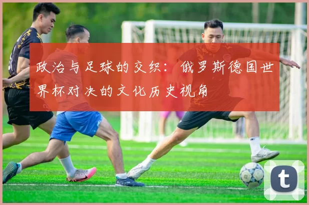 政治与足球的交织：俄罗斯德国世界杯对决的文化历史视角