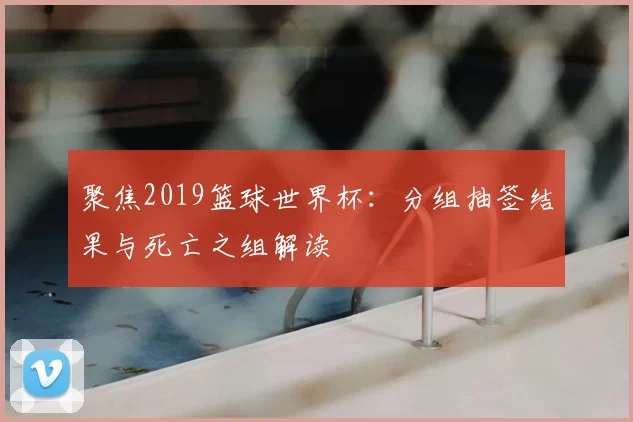 聚焦2019篮球世界杯：分组抽签结果与死亡之组解读