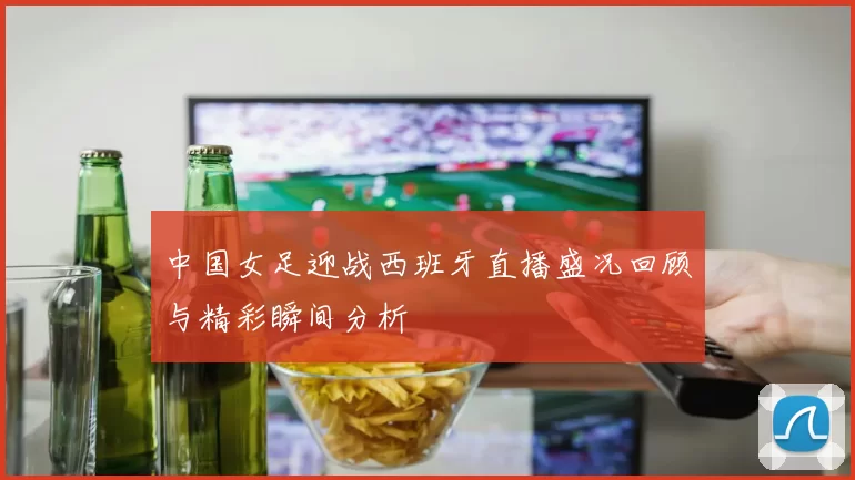 中国女足迎战西班牙直播盛况回顾与精彩瞬间分析