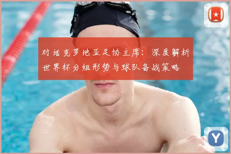 对话克罗地亚足协主席：深度解析世界杯分组形势与球队备战策略